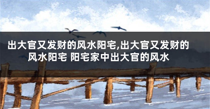出大官又发财的风水阳宅,出大官又发财的风水阳宅 阳宅家中出大官的风水