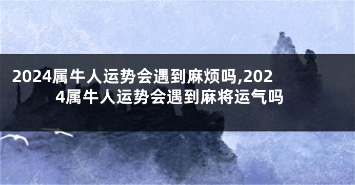 2024属牛人运势会遇到麻烦吗,2024属牛人运势会遇到麻将运气吗