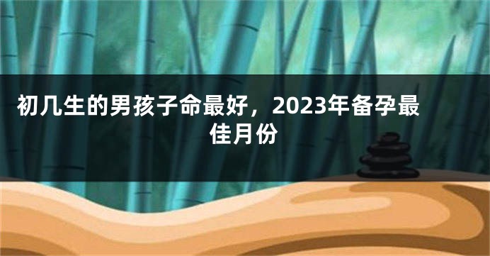 初几生的男孩子命最好，2023年备孕最佳月份