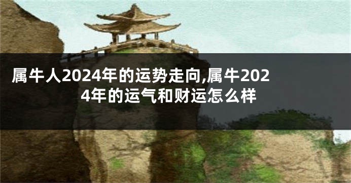 属牛人2024年的运势走向,属牛2024年的运气和财运怎么样
