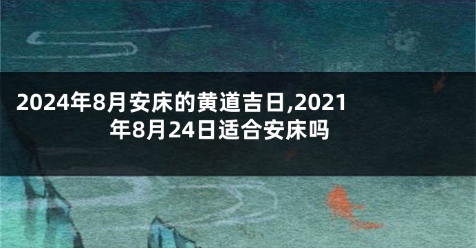 2024年8月安床的黄道吉日,2021年8月24日适合安床吗