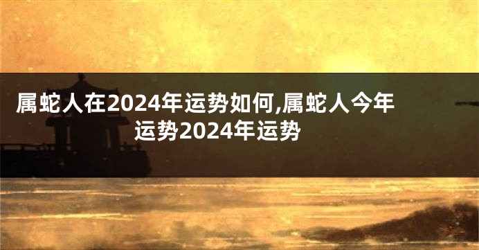 属蛇人在2024年运势如何,属蛇人今年运势2024年运势