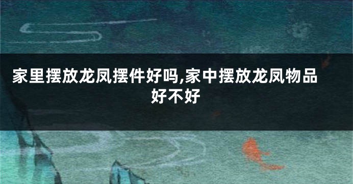 家里摆放龙凤摆件好吗,家中摆放龙凤物品好不好