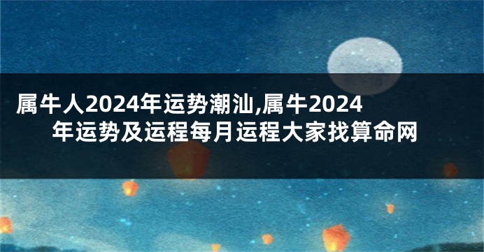 属牛人2024年运势潮汕,属牛2024年运势及运程每月运程大家找算命网