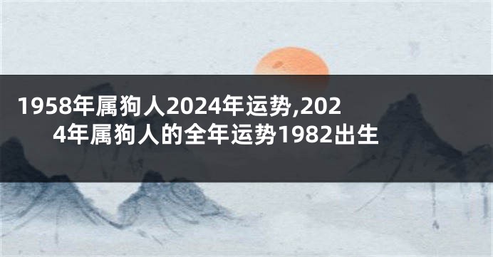 1958年属狗人2024年运势,2024年属狗人的全年运势1982出生