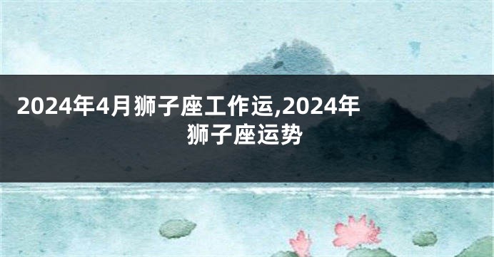 2024年4月狮子座工作运,2024年狮子座运势