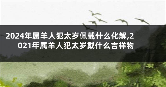 2024年属羊人犯太岁佩戴什么化解,2021年属羊人犯太岁戴什么吉祥物