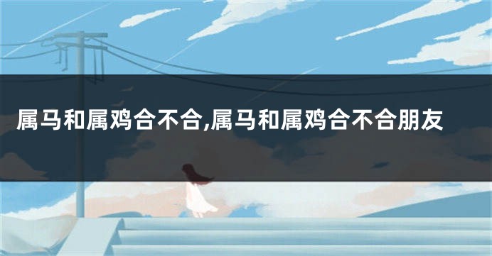 属马和属鸡合不合,属马和属鸡合不合朋友