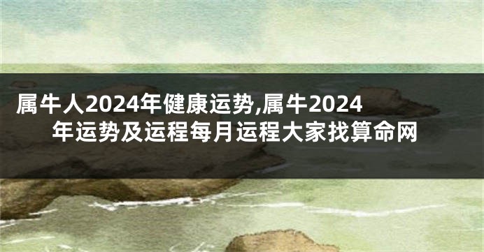 属牛人2024年健康运势,属牛2024年运势及运程每月运程大家找算命网