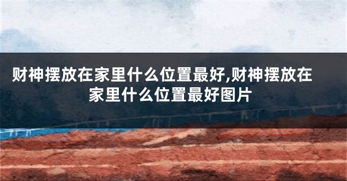 财神摆放在家里什么位置最好,财神摆放在家里什么位置最好图片