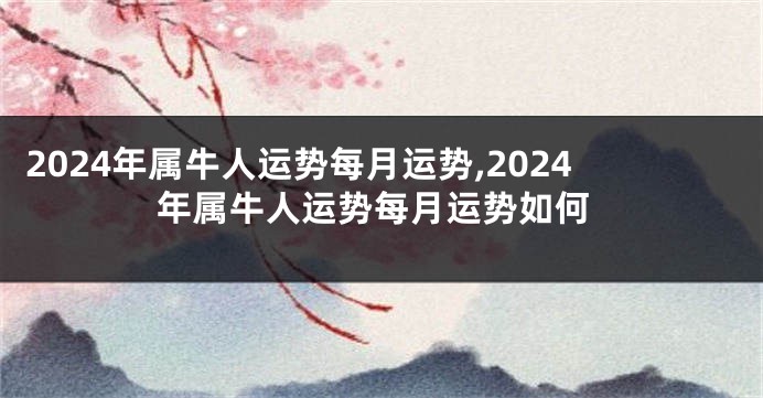 2024年属牛人运势每月运势,2024年属牛人运势每月运势如何