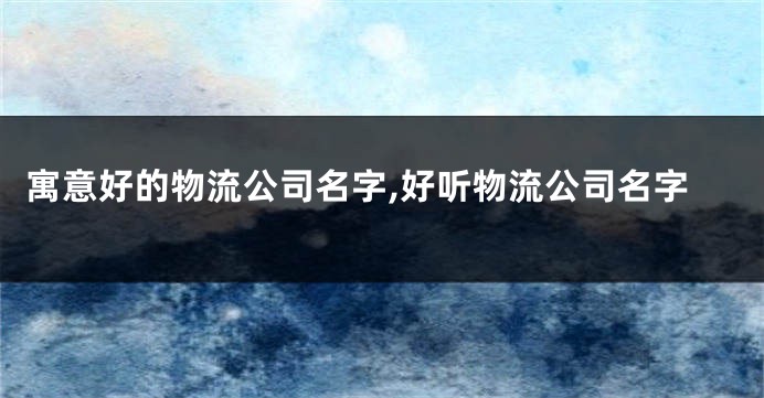 寓意好的物流公司名字,好听物流公司名字