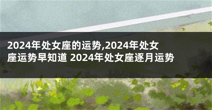2024年处女座的运势,2024年处女座运势早知道 2024年处女座逐月运势