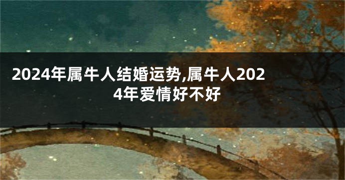2024年属牛人结婚运势,属牛人2024年爱情好不好