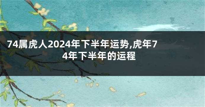 74属虎人2024年下半年运势,虎年74年下半年的运程