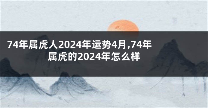 74年属虎人2024年运势4月,74年属虎的2024年怎么样