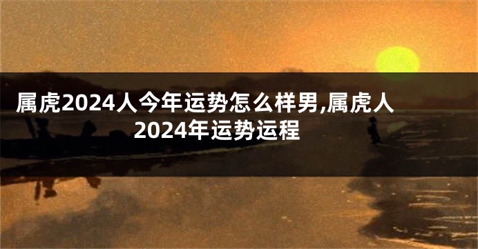 属虎2024人今年运势怎么样男,属虎人2024年运势运程