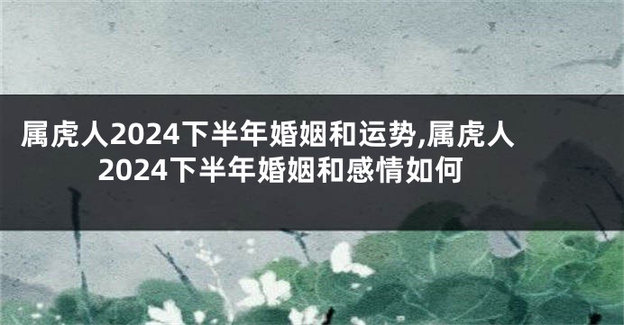 属虎人2024下半年婚姻和运势,属虎人2024下半年婚姻和感情如何