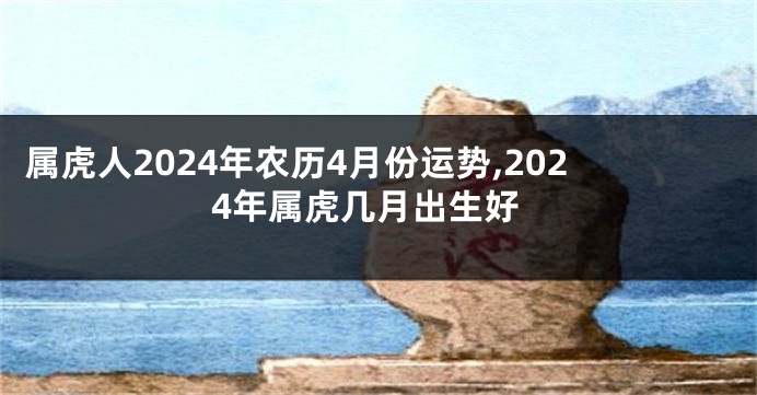 属虎人2024年农历4月份运势,2024年属虎几月出生好