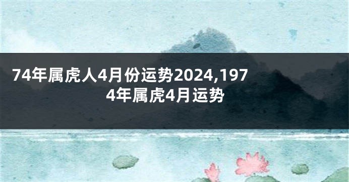 74年属虎人4月份运势2024,1974年属虎4月运势