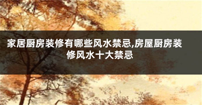 家居厨房装修有哪些风水禁忌,房屋厨房装修风水十大禁忌