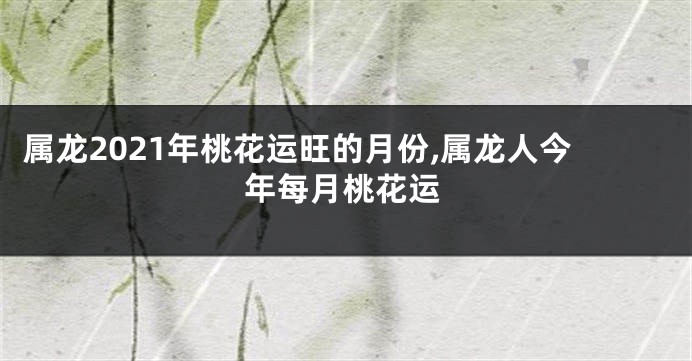 属龙2021年桃花运旺的月份,属龙人今年每月桃花运