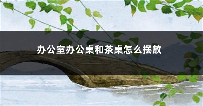 办公室办公桌和茶桌怎么摆放