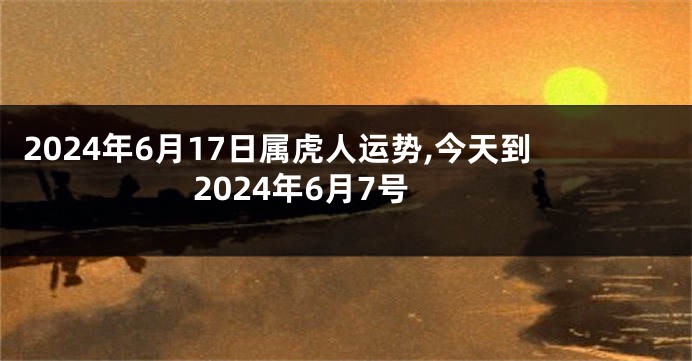 2024年6月17日属虎人运势,今天到2024年6月7号