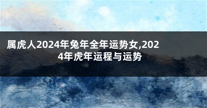 属虎人2024年兔年全年运势女,2024年虎年运程与运势