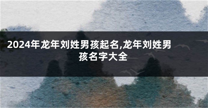 2024年龙年刘姓男孩起名,龙年刘姓男孩名字大全