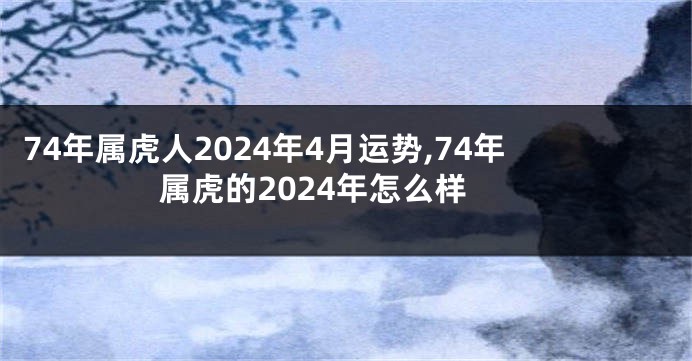 74年属虎人2024年4月运势,74年属虎的2024年怎么样