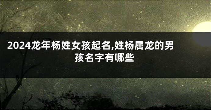 2024龙年杨姓女孩起名,姓杨属龙的男孩名字有哪些