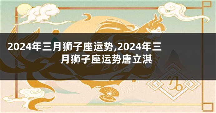 2024年三月狮子座运势,2024年三月狮子座运势唐立淇