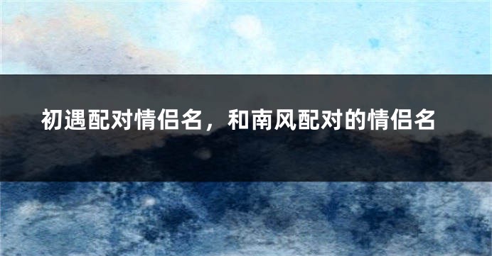 初遇配对情侣名,和南风配对的情侣名