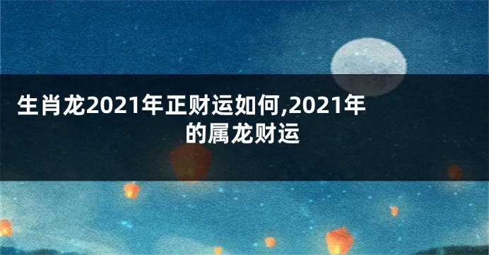 生肖龙2021年正财运如何,2021年的属龙财运