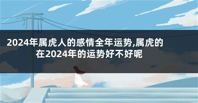 2024年属虎人的感情全年运势,属虎的在2024年的运势好不好呢