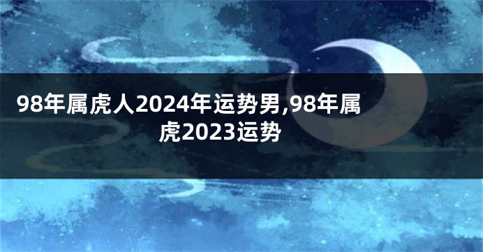 98年属虎人2024年运势男,98年属虎2023运势