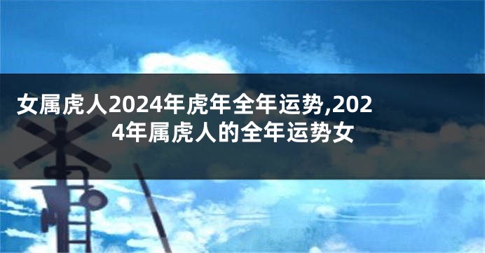 女属虎人2024年虎年全年运势,2024年属虎人的全年运势女