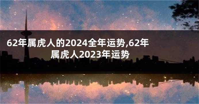 62年属虎人的2024全年运势,62年属虎人2023年运势