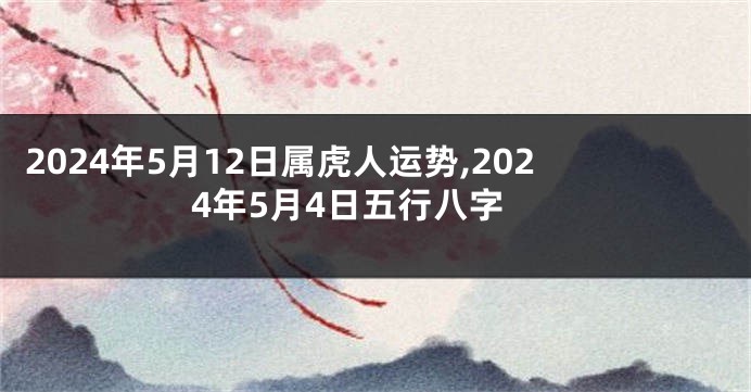 2024年5月12日属虎人运势,2024年5月4日五行八字