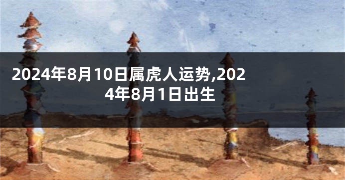2024年8月10日属虎人运势,2024年8月1日出生