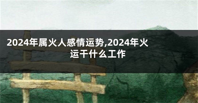 2024年属火人感情运势,2024年火运干什么工作