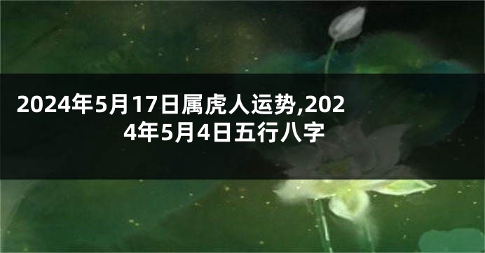 2024年5月17日属虎人运势,2024年5月4日五行八字