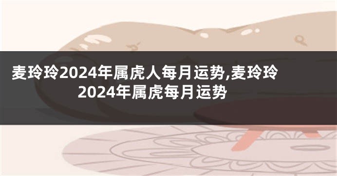 麦玲玲2024年属虎人每月运势,麦玲玲2024年属虎每月运势