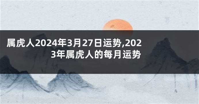 属虎人2024年3月27日运势,2023年属虎人的每月运势