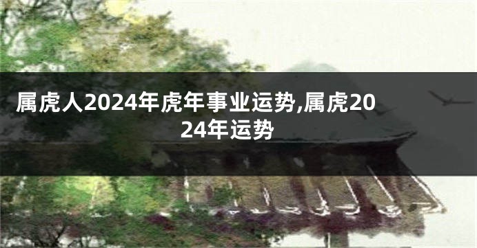 属虎人2024年虎年事业运势,属虎2024年运势