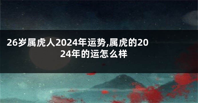 26岁属虎人2024年运势,属虎的2024年的运怎么样