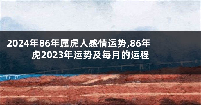 2024年86年属虎人感情运势,86年虎2023年运势及每月的运程
