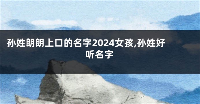 孙姓朗朗上口的名字2024女孩,孙姓好听名字