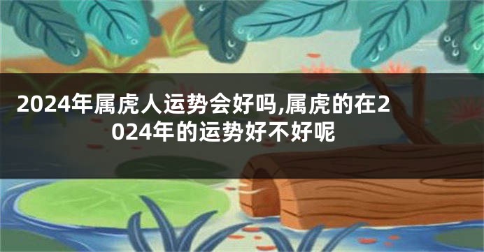 2024年属虎人运势会好吗,属虎的在2024年的运势好不好呢